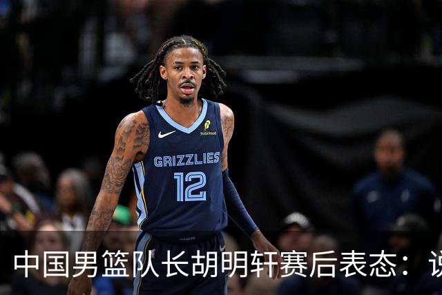 中国男篮队长胡明轩赛后表态：说白了，我们没对方敢拼